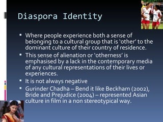 Diaspora Identity Where people experience both a sense of belonging to a cultural group that is ‘other’ to the dominant culture of their country of residence. This sense of alienation or ‘otherness’ is emphasised by a lack in the contemporary media of any cultural representations of their lives or experiences. It is not always negative Gurinder Chadha – Bend it like Beckham (2002), Bride and Prejudice (2004) – represented Asian culture in film in a non stereotypical way. 