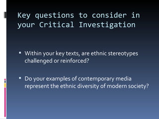 Key questions to consider in your Critical Investigation Within your key texts, are ethnic stereotypes challenged or reinforced? Do your examples of contemporary media represent the ethnic diversity of modern society? 