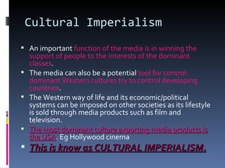 Cultural Imperialism An important  function of the media is in winning the support of people to the interests of the dominant classes . The media can also be a potential  tool for control: dominant Western cultures try to control developing countries . The Western way of life and its economic/political systems can be imposed on other societies as its lifestyle is sold through media products such as film and television. The most dominant culture exporting media products is the USA . Eg Hollywood cinema This is know as CULTURAL IMPERIALISM. 