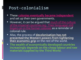 Post-colonialism These  colonies eventually became independent  and set up their own governments. However, it can be argued that  much of the culture of the imperial countries (eg. Their language) still lingers on in the former colonies  as a reminder of colonial rule. Also, the process of  decolonisation has not prevented the Western powers from tightening their economic grip  on the rest of the world. The wealth of economically developed countries increasingly depends on the cheap labour and raw materials supplied by the Third World. 