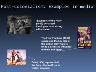 Post-colonialism: Examples in media ‘ Saunders of the River’ (1935) portrayed ideologies naturalising colonisation The Four Feathers (1939) suggested the key role of the British army was to bring a civilising influence to India and Egypt. Zulu (1964) represented the Zulu tribe in Africa as violent savages. 