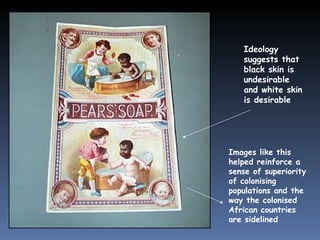 Ideology suggests that black skin is undesirable and white skin is desirable Images like this helped reinforce a sense of superiority of colonising populations and the way the colonised African countries   are sidelined 