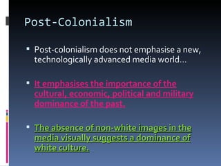 Post-Colonialism Post-colonialism does not emphasise a new, technologically advanced media world… It emphasises the importance of the cultural, economic, political and military dominance of the past. The absence of non-white images in the media visually suggests a dominance of white culture. 