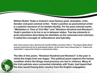 William Butler Yeats is Ireland’s most famous poet, dramatist, critic,
Senator and post-colonial writer. Yeats’s position as postcolonial writer
is a polemic because of his double identity. For his post-colonial works
"Meditation in Time of Civil War" and "Nineteen Hundred and Nineteen",
Yeats's position is to live in an in between status. Two key elements in
post-colonialism describing his identities as the colonized and colonizer,
it called the concepts of ambivalence and hybridity.
Note: Post-colonial critics, Bill Ashcroft, Gareth Griffiths and Helen Tiffin in “The Empire Writes Back”
exclude Ireland from the list of postcolonial nations. On the other hand, Edward Said, in ”Culture and
Imperialism”, argues that Ireland is a postcolonial nation.

The title of this poem, “Nineteen Hundred and Nineteen” is the year in
which the Anglo-Irish war began. This political poem explores the human
condition where the things most precious are lost in violence. Many of
the Irish patriots were connected intimately with Yeats, had hoped that
the time would freeing their country from the English subjugation.
9

 