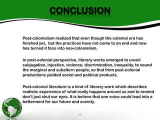 CONCLUSION
Post-colonialism realized that even though the colonial era has
finished yet, but the practices have not come to an end and now
has turned it face into neo-colonialism.
In post-colonial perspective, literary works emerged to unveil
subjugation, injustice, violence, discrimination, inequality, to sound
the marginal and subaltern people, so that from post-colonial
productions yielded social and political products.
Post-colonial literature is a kind of literary work which describes
realistic experience of what really happens around us and to remind
don’t just shut our eyes. It is believe that one voice could lead into a
betterment for our future and society.
10

 