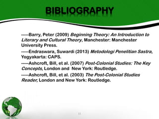 BIBLIOGRAPHY
-----Barry, Peter (2009) Beginning Theory: An Introduction to
Literary and Cultural Theory, Manchester: Manchester
University Press.
-----Endraswara, Suwardi (2013) Metodologi Penelitian Sastra,
Yogyakarta: CAPS.
-----Ashcroft, Bill, et al. (2007) Post-Colonial Studies: The Key
Concepts, London and New York: Routledge.
-----Ashcroft, Bill, et al. (2003) The Post-Colonial Studies
Reader, London and New York: Routledge.

11

 