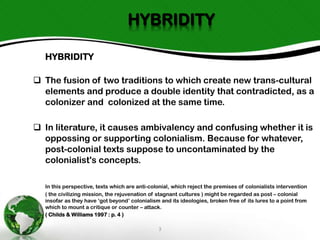 HYBRIDITY
HYBRIDITY
 The fusion of two traditions to which create new trans-cultural
elements and produce a double identity that contradicted, as a
colonizer and colonized at the same time.
 In literature, it causes ambivalency and confusing whether it is
oppossing or supporting colonialism. Because for whatever,
post-colonial texts suppose to uncontaminated by the
colonialist's concepts.
In this perspective, texts which are anti-colonial, which reject the premises of colonialists intervention
( the civilizing mission, the rejuvenation of stagnant cultures ) might be regarded as post – colonial
insofar as they have ‘got beyond’ colonialism and its ideologies, broken free of its lures to a point from
which to mount a critique or counter – attack.
( Childs & Williams 1997 : p. 4 )

3

 