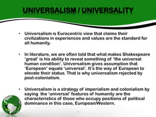 UNIVERSALISM / UNIVERSALITY
• Universalism is Eurocentric view that claims their
civilizations in experiences and values are the standard for
all humanity.

• In literature, we are often told that what makes Shakespeare
‘great’ is his ability to reveal something of ‘the universal
human condition’. Universalism gives assumption that
‘European’ equals ‘universal’. It’s the way of European to
elevate their status. That is why universalism rejected by
post-colonialism.
• Universalism is a strategy of imperialism and colonialism by
saying the ‘universal’ features of humanity are the
characteristics of those who occupy positions of political
dominance in this case, European/Western.
5

 