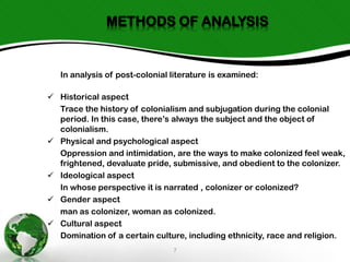METHODS OF ANALYSIS

In analysis of post-colonial literature is examined:
 Historical aspect
Trace the history of colonialism and subjugation during the colonial
period. In this case, there’s always the subject and the object of
colonialism.
 Physical and psychological aspect
Oppression and intimidation, are the ways to make colonized feel weak,
frightened, devaluate pride, submissive, and obedient to the colonizer.
 Ideological aspect
In whose perspective it is narrated , colonizer or colonized?
 Gender aspect
man as colonizer, woman as colonized.
 Cultural aspect
Domination of a certain culture, including ethnicity, race and religion.
7

 