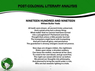 POST-COLONIAL LITERARY ANALYSIS

NINETEEN HUNDRED AND NINETEEN
William Butler Yeats
...
All teeth were drawn, all ancient tricks unlearned,
And a great army but a showy thing;
What matter that no cannon had been turned
Into a ploughshare? Parliament and king
Thought that unless a little powder burned
The trumpeters might burst with trumpeting
And yet it lack all glory; and perchance
The guardsmen’s drowsy chargers would not prance.
Now days are dragon-ridden, the nightmare
Rides upon sleep: a drunken soldiery
Can leave the mother, murdered at her door,
To crawl in her own blood, and go scot-free;
The night can sweat with terror as before
We pieced our thoughts into philosophy,
And planned to bring the world under a rule,
Who are but weasels ﬁghting in a hole.
...
8

 