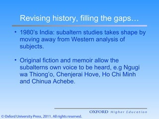 Revising history, filling the gaps…
• 1980’s India: subaltern studies takes shape by
moving away from Western analysis of
subjects.
• Original fiction and memoir allow the
subalterns own voice to be heard, e.g Ngugi
wa Thiong’o, Chenjerai Hove, Ho Chi Minh
and Chinua Achebe.
 