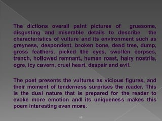 The dictions overall paint pictures of
gruesome,
disgusting and miserable details to describe
the
characteristics of vulture and its environment such as
greyness, despondent, broken bone, dead tree, dump,
gross feathers, picked the eyes, swollen corpses,
trench, hollowed remnant, human roast, hairy nostrils,
ogre, icy cavern, cruel heart, despair and evil.
The poet presents the vultures as vicious figures, and
their moment of tenderness surprises the reader. This
is the dual nature that is prepared for the reader to
evoke more emotion and its uniqueness makes this
poem interesting even more.
10

 