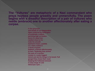 The “Vultures” are metaphoric of a Nazi commandant who
preys hepless people greedily and unmercifully. The poem
begins with a dreadful description of a pair of vultures who
nestle (embrace) one to another affectionately after eating a
corpse.
In the greyness
and drizzle of one despondent
dawn unstirred by harbingers
of sunbreak a vulture
perching high on broken
bone of a dead tree
nestled close to his
mate his smooth
bashed-in head, a pebble
on a stem rooted in
a dump of gross
feathers, inclined affectionately
to hers. Yesterday they picked
the eyes of a swollen
corpse in a water-logged
trench and ate the things in its bowel. Full
gorged they chose their roost
keeping the hollowed remnant
in easy range of cold
telescopic eyes …
4

 