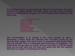 On the third section, he describes the Belsen Commandant, the mass
murderer is called Daddy that after spent the day doing horrified
work in burning human corpses, he then buys his child sweets on the
way home.
… Thus the Commandant at Belsen
Camp going home for
the day with fumes of
human roast clinging
rebelliously to his hairy
nostrils will stop
at the wayside sweet-shop
and pick up a chocolate
for his tender offspring
waiting at home for Daddy‟s return …

The Commandant is in charge in the mass murder of Jews (
Holocaust ) where Jews are tortured and executed cruelly by the
German Nazi regime. The word „roast‟ is associated with human flesh
who are burned. This is a shocking and horrifying circumstance. The
smell does not go away so easily, and he can smell it until the sweet
shop but he just walk and not even feel guilty just like the vultures
that have no regret in torturing and killing.
7

 