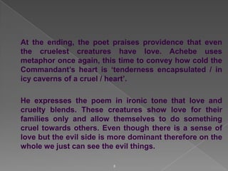 At the ending, the poet praises providence that even
the cruelest creatures have love. Achebe uses
metaphor once again, this time to convey how cold the
Commandant‟s heart is „tenderness encapsulated / in
icy caverns of a cruel / heart‟.

He expresses the poem in ironic tone that love and
cruelty blends. These creatures show love for their
families only and allow themselves to do something
cruel towards others. Even though there is a sense of
love but the evil side is more dominant therefore on the
whole we just can see the evil things.
8

 