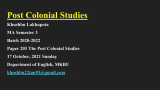 Post Colonial Studies
Khushbu Lakhupota
MA Semester 3
Batch 2020-2022
Paper 203 The Post Colonial Studies
17 October, 2021 Sunday
Department of English, MKBU
khushbu22jan93@gmail.com
 