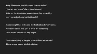 Why this sudden bewilderment, this confusion?
(How serious people's faces have become.)
Why are the streets and squares emptying so rapidly,
everyone going home lost in thought?
Because night has fallen and the barbarians haven't come.
And some of our men just in from the border say
there are no barbarians any longer.
Now what's going to happen to us without barbarians?
Those people were a kind of solution.
 