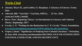 Works Cited
● Abrams, Meyer H., and Geoffrey G. Harpham. A Glossary of Literary Terms.
2015.
● Ashcroft, Bill. "YouTube." YouTube, iSPELL, 22 Nov. 2020,
youtu.be/LdxRt_LhmQk.
● Barry, Peter. Beginning Theory: An Introduction to Literary and Cultural
Theory. Beginnings, 2017.
● Cavafy, C. P. "Waiting for the Barbarians by C. P. Cavafy." Poetry Foundation,
www.poetryfoundation.org/poems/51294/waiting-for-the-barbarians.
● Nripen, Laboni. "Significance of Studying Post-Colonial Literature." Owlcation,
29 June 2018, owlcation.com/humanities/SIGNIFICANCE-OF-STUDYIG-POST-
COLONIAL-LITERATURE-AND-ITS-SIGNIFICANCE.
 