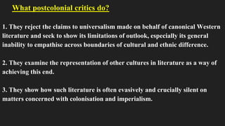 What postcolonial critics do?
1. They reject the claims to universalism made on behalf of canonical Western
literature and seek to show its limitations of outlook, especially its general
inability to empathise across boundaries of cultural and ethnic difference.
2. They examine the representation of other cultures in literature as a way of
achieving this end.
3. They show how such literature is often evasively and crucially silent on
matters concerned with colonisation and imperialism.
 