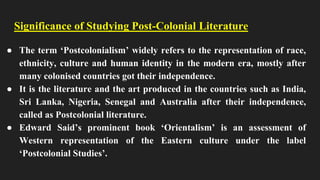 Significance of Studying Post-Colonial Literature
● The term ‘Postcolonialism’ widely refers to the representation of race,
ethnicity, culture and human identity in the modern era, mostly after
many colonised countries got their independence.
● It is the literature and the art produced in the countries such as India,
Sri Lanka, Nigeria, Senegal and Australia after their independence,
called as Postcolonial literature.
● Edward Said’s prominent book ‘Orientalism’ is an assessment of
Western representation of the Eastern culture under the label
‘Postcolonial Studies’.
 