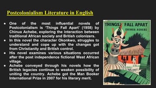 Postcolonialism Literature in English
● One of the most influential novels of
Postcolonialism is ‘Things Fall Apart’ (1958) by
Chinua Achebe, exploring the interaction between
traditional African society and British colonizers.
● In this novel the character Okonkwo, struggles to
understand and cope up with the changes got
from Christianity and British control.
● His novel examines various situations occurred
after the post independence fictional West African
village.
● Achebe conveyed through his novels how the
British legacies continue to weaken possibility of
uniting the country. Achebe got the Man Booker
International Prize in 2007 for his literary merit.
 