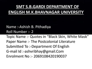 SMT S.B.GARDI DEPARTMENT OF
ENGLISH M.K.BHAVNAGAR UNIVERSITY
Name :-Ashish B. Pithadiya
Roll Number :- 2
Topic Name :- Quotes in “Black Skin, White Mask”
Paper Name :- The Postcolonial Literature
Submitted To :-Department Of English
G-mail Id :-ashvribhay@gmail.Com
Enrolment No :- 2069108420190037
 