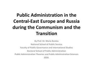 Public Administration in the
Central-East Europe and Russia
during the Communism and the
Transition
By Prof. Dr. Maria Bordas
National School of Public Service
Faculty of Public Governance and International Studies
Doctoral School of Public Administration
Public Administration Theories and Public Administration Sciences
2020.
 