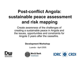 Post-conflict Angola:
sustainable peace assessment
and risk mapping
Create awareness of the challenges of
creating a sustainable peace in Angola and
the issues, opportunities and constraints for
Angola 3 years after the ceasefire.
Development Workshop
Luanda - April 2005

 