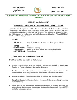 VACANCY ANNOUNCEMENT:
POST-CONFLICT RECONSTRUCTION AND DEVELOPMENT OFFICER
Under the direct supervision of the Head of the Post-Conflict and Reconstruction
Unit/Division, the Officer shall coordinate AU’s post conflict reconstruction and
development/peace-building efforts in the context of the partnership between KfW and
the AU in support of the Common Market for Eastern and Southern Africa (COMESA)
‘Trading for Peace’ programme
1. POST
JOB TITLE: Post-Conflict Reconstruction and Development Officer
GRADE: P4
DEPARTMENT: Peace and Security
SUPERVISOR: Head, PCRD Unit, Peace and Security Department
DUTY STATION: Addis Ababa
2. MAJOR DUTIES AND RESPONSIBILITIES
The Officer shall be responsible for the following:
 Ensure the effective implementation of the programme in support for COMESA’s
Trading for Peace as laid out in the project document;
 Timely preparation of reports and analytical background information on the
implementation of the programme, with emphasis on the cross-border issues;
 Review and monitor implementation of the programme and prepare reports;
 Compile and document lessons learned in post-conflict reconstruction programme
implementation;
 Liaise with all the international partners/organizations to identify and plan an
appropriate and coordinated responses to post-conflict challenges in the COMESA
and other areas/sub-regions;
AFRICAN UNION UNION AFRICAINE
UNIÃO AFRICANA
P. O. Box 3243, Addis Ababa, ETHIOPIA Tel.: (251-11) 5517700 Fax: (251-11) 5517844
www.au.int
 