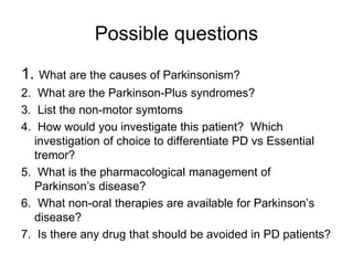 Possible questions
1. What are the causes of Parkinsonism?
2. What are the Parkinson-Plus syndromes?
3. List the non-motor symtoms
4. How would you investigate this patient? Which
investigation of choice to differentiate PD vs Essential
tremor?
5. What is the pharmacological management of
Parkinson’s disease?
6. What non-oral therapies are available for Parkinson’s
disease?
7. Is there any drug that should be avoided in PD patients?
 