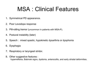 MSA : Clinical Features
1. Symmetrical PD appearance.
2. Poor Levodopa response
3. Pill-rolling tremor (uncommon in patients with MSA-P).
4. Postural instability (later)
5. Speech : mixed spastic, hypokinetic dysarthria or dysphonia
6. Dysphagia
7. Respiratory or laryngeal stridor.
8. Other suggestive features :
hyperreflexia, Babinski signs, dystonia, anterocollis, and early striatal deformities.
 