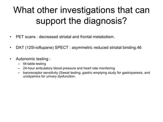 What other investigations that can
support the diagnosis?
• PET scans : decreased striatal and frontal metabolism.
• DAT (125I-ioflupane) SPECT : asymmetric reduced striatal binding.46
• Autonomic testing :
– tilt-table testing
– 24-hour ambulatory blood pressure and heart rate monitoring
– baroreceptor sensitivity (Sweat testing, gastric emptying study for gastroparesis, and
urodyamics for urinary dysfunction.
 