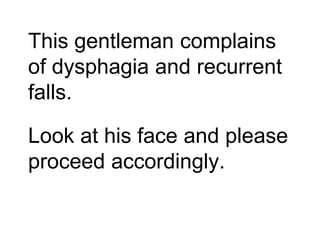 This gentleman complains
of dysphagia and recurrent
falls.
Look at his face and please
proceed accordingly.
 