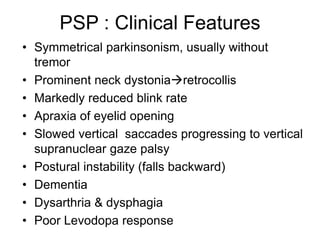 • Symmetrical parkinsonism, usually without
tremor
• Prominent neck dystoniaretrocollis
• Markedly reduced blink rate
• Apraxia of eyelid opening
• Slowed vertical saccades progressing to vertical
supranuclear gaze palsy
• Postural instability (falls backward)
• Dementia
• Dysarthria & dysphagia
• Poor Levodopa response
PSP : Clinical Features
 
