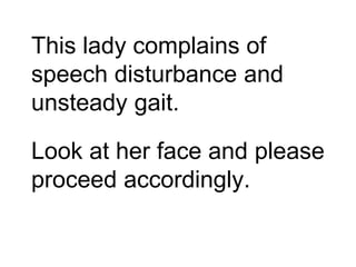 This lady complains of
speech disturbance and
unsteady gait.
Look at her face and please
proceed accordingly.
 