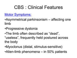 Motor Symptoms:
•Asymmetrical parkinsonism – affecting one
limb
•Progressive dystonia
•The limb often described as “dead”,
“useless”, frequently held postured across
the body
•Myoclonus (distal, stimulus-sensitive)
•Alien-limb phenomena – in 50% patients
CBS : Clinical Features
 