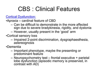 Cortical Dysfunction:
•Apraxia – cardinal feature of CBD
– Can be difficult to demonstrate in the more affected
sign due to severe bradykinesia, rigidity, and dystonia
– However, usually present in the ‘good’ arm
•Cortical sensory loss
– Impaired 2-point discrimination, dysgraphaesthesia,
astereognosis
•Dementia
– Important phenotype, maybe the presenting or
predominant feature
– Neuropsychometry test – frontal executive + parietal
lobe dysfunction (episodic memory is preserved, in
contrast with AD)
CBS : Clinical Features
 