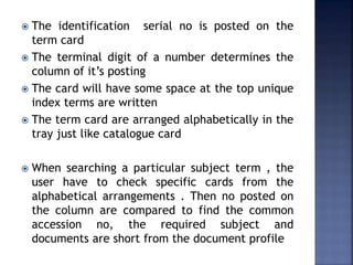  The identification serial no is posted on the
term card
 The terminal digit of a number determines the
column of it’s posting
 The card will have some space at the top unique
index terms are written
 The term card are arranged alphabetically in the
tray just like catalogue card
 When searching a particular subject term , the
user have to check specific cards from the
alphabetical arrangements . Then no posted on
the column are compared to find the common
accession no, the required subject and
documents are short from the document profile
 