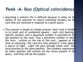  Searching a uniterm file is difficult because it relies on the
ability of the searcher to notice matching numbers on the
card that are received in response to a given query.
 This process is based on simple process: Each card is divided
in to small unit of numbered squares , each unit bearing a
specific number, and a document number is punched on the
apt position on the card. Thus a document number in which
the term , written on the top of the card , appears at the
time of searching. The card are then placed in a box against
a source of light . Light will pass through those card that
have punches at the same position .The numbers represented
by these position will contain all the terms present in the
query , and thus will be the output.
 