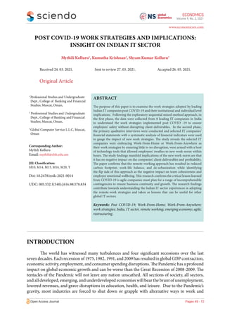 Volume 9, No. 2, 2021
Open Access Journal
www.economicsrs.com
POST COVID-19 WORK STRATEGIES AND IMPLICATIONS:
INSIGHT ON INDIAN IT SECTOR
Mythili Kolluru1
, Kumutha Krishnan2
, Shyam Kumar Kolluru3
Received 24. 03. 2021. Sent to review 27. 03. 2021. Accepted 26. 05. 2021.
Original Article
1
Professional Studies and Undergraduate
Dept., College of Banking and Financial
Studies; Muscat, Oman,
2
Professional Studies and Undergraduate
Dept., College of Banking and Financial
Studies; Muscat, Oman,
3
Global Computer Service L.L.C, Muscat,
Oman
Corresponding Author:
Mythili Kolluru
Email: mythili@cbfs.edu.om
JEL Classification:
M10, M14, M15, M16, M20, Y
Doi: 10.2478/eoik-2021-0014
UDC: 005.552.1(540):[616.98:578.834
ABSTRACT
The purpose of this paper is to examine the work strategies adopted by leading
Indian IT companies post COVID-19 and their institutional and individual level
implications. Following the exploratory sequential mixed-method approach, in
the first phase, the data were collected from 8 leading IT companies in India
to understand the work strategies implemented post COVID -19 to ensure
employees’ safety without disrupting client deliverables. In the second phase,
the primary qualitative interviews were conducted and selected IT companies'
financial statements with a systematic analysis of financial indicators were used
to gauge the impact of new work strategies. The study reveals the selected IT
companies were embracing Work-From-Home or Work-From-Anywhere as
their work strategies by ensuring little to no disruption, were armed with a host
of technology tools that allowed employees' swathes to new work-norm within
hours. The study findings manifold implications of the new work-norm are that
it has no negative impact on the companies' client deliverables and profitability.
The paper confirms that the remote-working approach has resulted in reduced
carbon footprint, work-life balance, and de-urbanization while identifying
the flip side of this approach as the negative impact on team cohesiveness and
employee emotional wellbeing. This research confirms the critical lesson learned
from COVID-19 is agile companies must plan for a range of incomprehensible
contingencies to ensure business continuity and growth. The research findings
contribute towards understanding the Indian IT sector experiences in adopting
the remote-work strategies and taken as lessons that can be useful for other
global IT sectors.
Keywords: Post COVID-19; Work-From-Home; Work-From-Anywhere;
work strategies; India, IT sector, remote working; emerging economy; agile;
restructuring.
INTRODUCTION
The world has witnessed many turbulences and four significant recessions over the last
seven decades. Each recession of 1975, 1982, 1991, and 2009 has resulted in global GDP contraction,
economic activity, employment, and consumer spending disruptions. The Pandemic has a profound
impact on global economic growth and can be worse than the Great Recession of 2008-2009. The
tentacles of the Pandemic will not leave any nation unscathed. All sections of society, all sectors,
and all developed, emerging, and underdeveloped economies will bear the brunt of unemployment,
lowered revenues, and grave disruptions in education, health, and leisure. Due to the Pandemic’s
gravity, most industries are forced to shut down or grapple with alternative ways to work and
Pages 49 - 72
 
