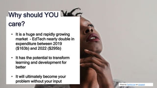 Photo by Tachina Lee on Unsplash
Why should YOU
care?
• It is a huge and rapidly growing
market - EdTech nearly double in
expenditure between 2019
($163b) and 2022 ($295b)
• It has the potential to transform
learning and development for
better
• It will ultimately become your
problem without your input
 