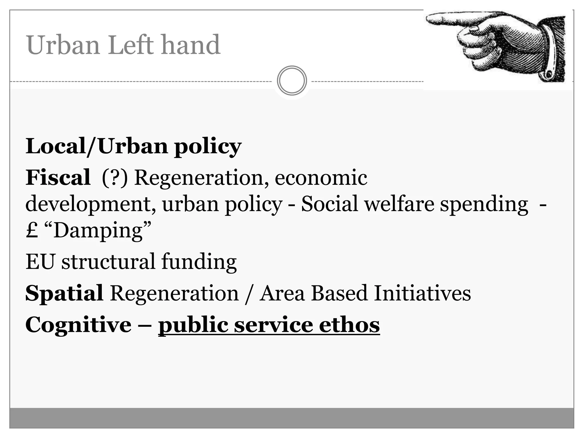 Urban Left hand
Local/Urban policy
Fiscal (?) Regeneration, economic
development, urban policy - Social welfare spending -
£ “Damping”
EU structural funding
Spatial Regeneration / Area Based Initiatives
Cognitive – public service ethos
 