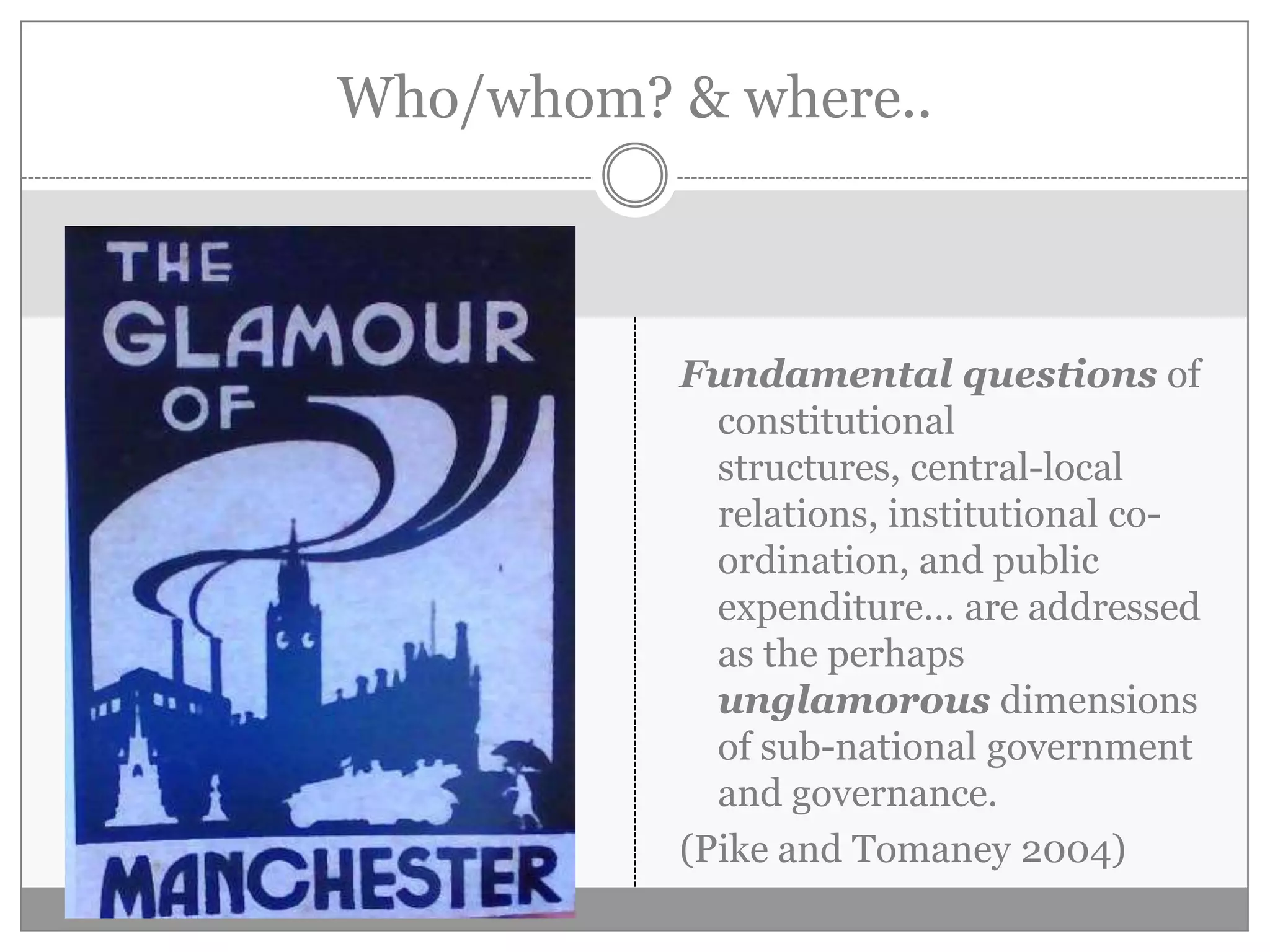Who/whom? & where..
Fundamental questions of
constitutional
structures, central-local
relations, institutional co-
ordination, and public
expenditure… are addressed
as the perhaps
unglamorous dimensions
of sub-national government
and governance.
(Pike and Tomaney 2004)
 