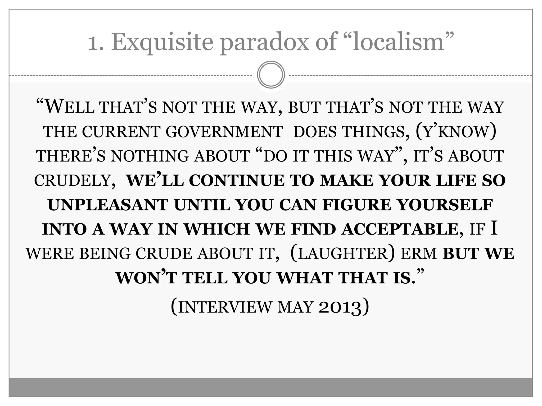 1. Exquisite paradox of “localism”
“WELL THAT‟S NOT THE WAY, BUT THAT‟S NOT THE WAY
THE CURRENT GOVERNMENT DOES THINGS, (Y‟KNOW)
THERE‟S NOTHING ABOUT “DO IT THIS WAY”, IT‟S ABOUT
CRUDELY, WE’LL CONTINUE TO MAKE YOUR LIFE SO
UNPLEASANT UNTIL YOU CAN FIGURE YOURSELF
INTO A WAY IN WHICH WE FIND ACCEPTABLE, IF I
WERE BEING CRUDE ABOUT IT, (LAUGHTER) ERM BUT WE
WON’T TELL YOU WHAT THAT IS.”
(INTERVIEW MAY 2013)
 