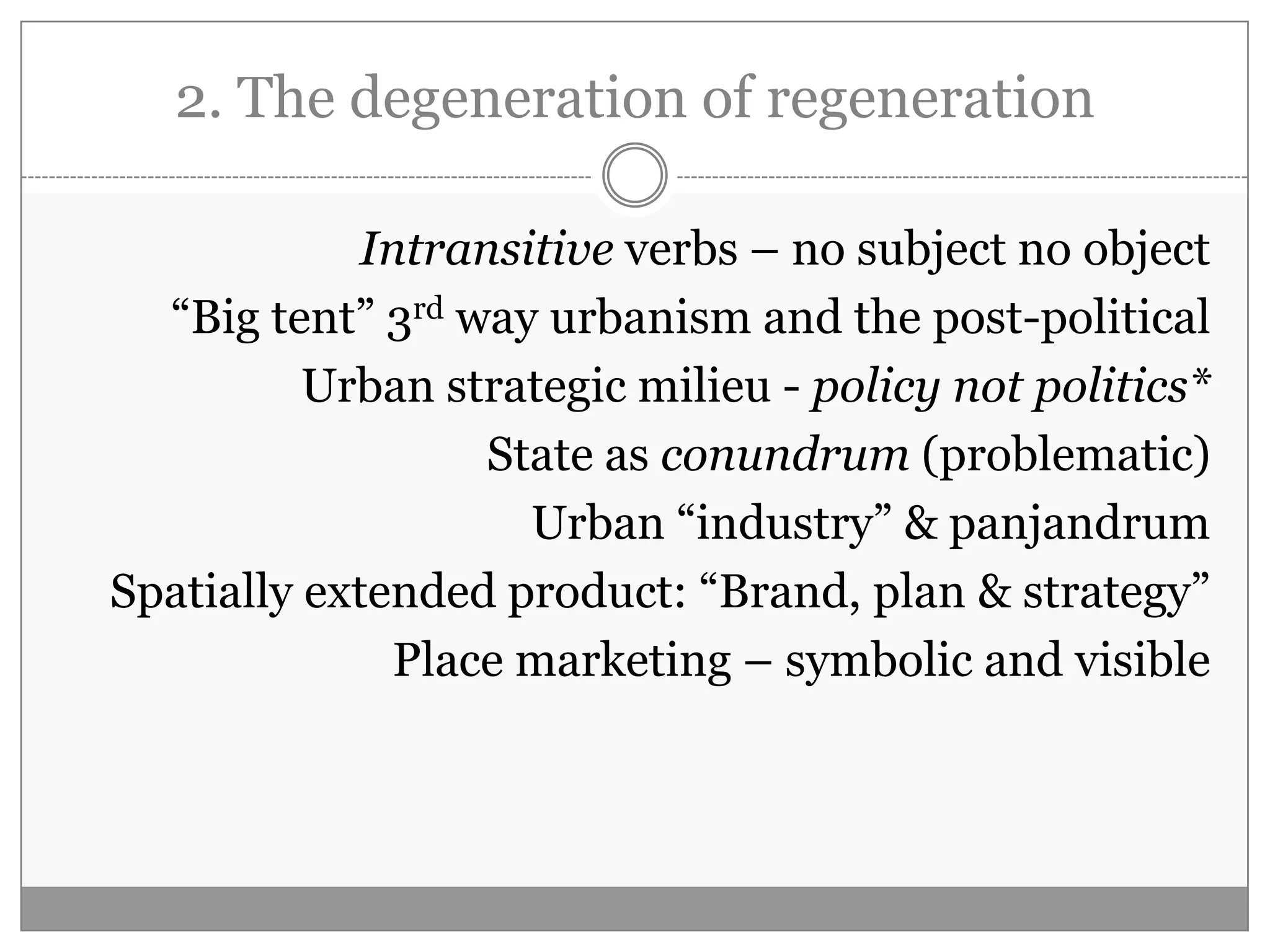 2. The degeneration of regeneration
Intransitive verbs – no subject no object
“Big tent” 3rd way urbanism and the post-political
Urban strategic milieu - policy not politics*
State as conundrum (problematic)
Urban “industry” & panjandrum
Spatially extended product: “Brand, plan & strategy”
Place marketing – symbolic and visible
 