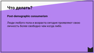 Что делать?
Post-demographic consumerism
Люди любого пола и возраста сегодня проявляют свою
личность более свободно чем когда либо.
 