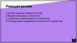 Реакция рынка
// Более широкое определение ЦА
// Выделение разных сегментов
// Создание коммуникации по сегментам
// Планирование медийной активности по сегментам
 