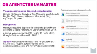 Об агентстве uamaster
У наших сотрудников более 60 сертификатов:
Google (AdWords, Analytics, Tag Manager, YouTubе Ads,
Double Click), Яндекс (Директ, Метрика), Bing,
myTarget, Битрикс
Победитель
международного соревнования среди рекламных
агентств Google Partners All-Stars Competition 2014,
а также украинских Google Ready to Rock 2015,
Google Partners Game On 2016
Лучшие метрические показатели по рекламным
кампаниям Яндекс.Директ среди всех
сертифицированных агентств Украины (Q1 2016)
Персональная сертификация Google
 