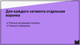Для каждого сегмента отдельная
воронка
// Разные мотивации покупки
// Разные сообщения
 