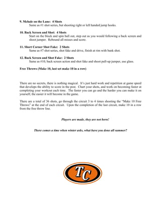 9. Mchale on the Lane: 4 Shots
      Same as #1 shot series, but shooting right or left handed jump hooks.

10. Back Screen and Shot: 4 Shots
       Start on the block and spin ball out, step out as you would following a back screen and
       shoot jumper. Rebound all misses and score.

11. Short Corner Shot Fake: 2 Shots
       Same as #7 shot series, shot fake and drive, finish at rim with bank shot.

12. Back Screen and Shot Fake: 2 Shots
       Same as #10, back screen action and shot fake and shoot pull-up jumper, use glass.

Free Throws (Make 10, last set make 10 in a row)



There are no secrets, there is nothing magical. It’s just hard work and repetition at game speed
that develops the ability to score in the post. Chart your shots, and work on becoming faster at
completing your workout each time. The faster you can go and the harder you can make it on
yourself, the easier it will become in the game.

There are a total of 36 shots, go through the circuit 3 to 4 times shooting the “Make 10 Free
Throws” at the end of each circuit. Upon the completion of the last circuit, make 10 in a row
from the free throw line.


                                 Players are made, they are not born!


           There comes a time when winter asks, what have you done all summer?
 